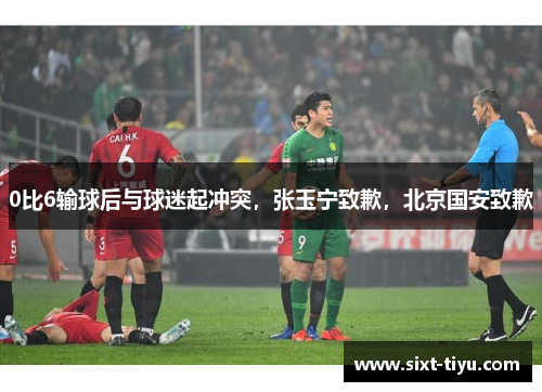 0比6输球后与球迷起冲突，张玉宁致歉，北京国安致歉